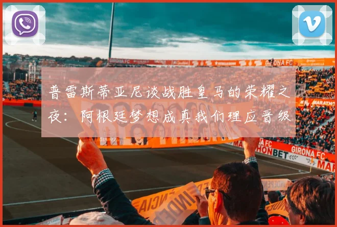 普雷斯蒂亚尼谈战胜皇马的荣耀之夜：阿根廷梦想成真我们理应晋级