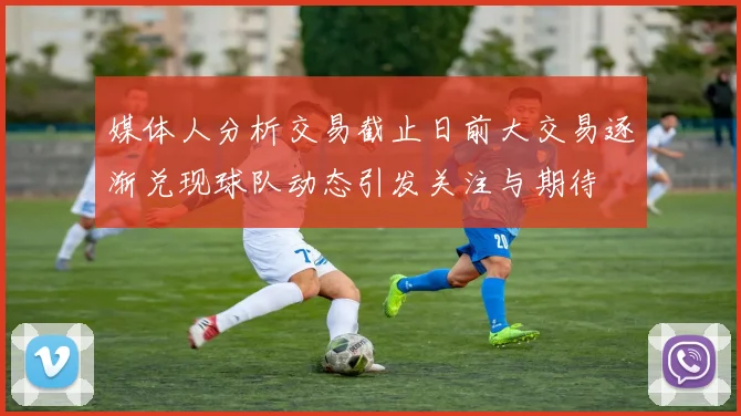 媒体人分析交易截止日前大交易逐渐兑现球队动态引发关注与期待