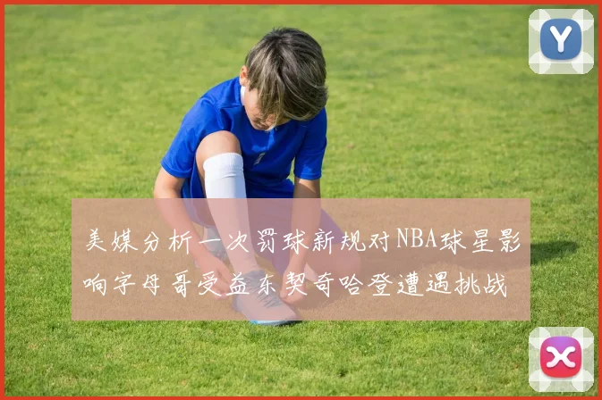 美媒分析一次罚球新规对NBA球星影响字母哥受益东契奇哈登遭遇挑战