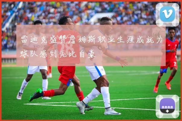 雷迪克盛赞詹姆斯职业生涯成就为球队感到无比自豪