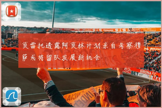 莫雷托透露阿莫林计划亲自考察穆萨或将留队发展新机会