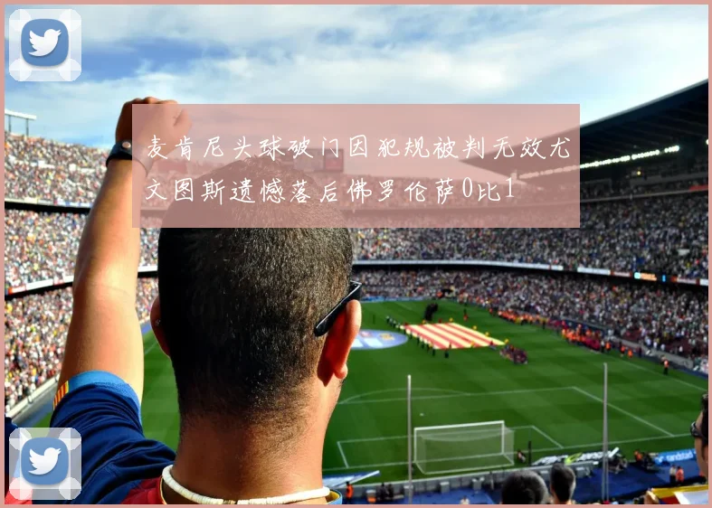 麦肯尼头球破门因犯规被判无效尤文图斯遗憾落后佛罗伦萨0比1
