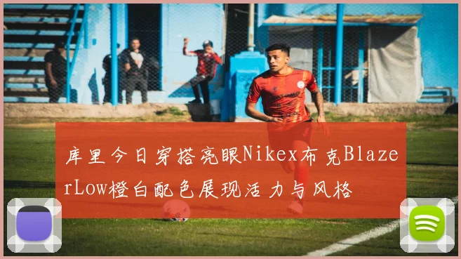 库里今日穿搭亮眼Nikex布克BlazerLow橙白配色展现活力与风格