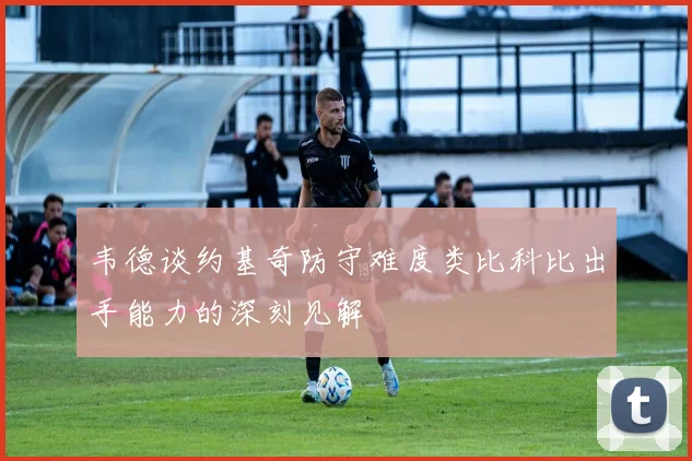 韦德谈约基奇防守难度类比科比出手能力的深刻见解