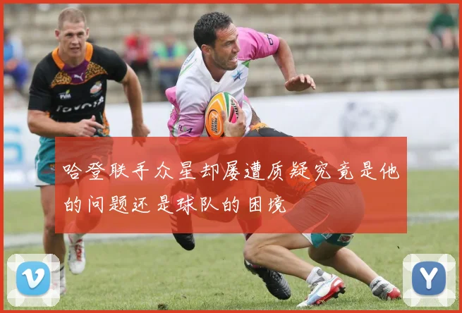 哈登联手众星却屡遭质疑究竟是他的问题还是球队的困境