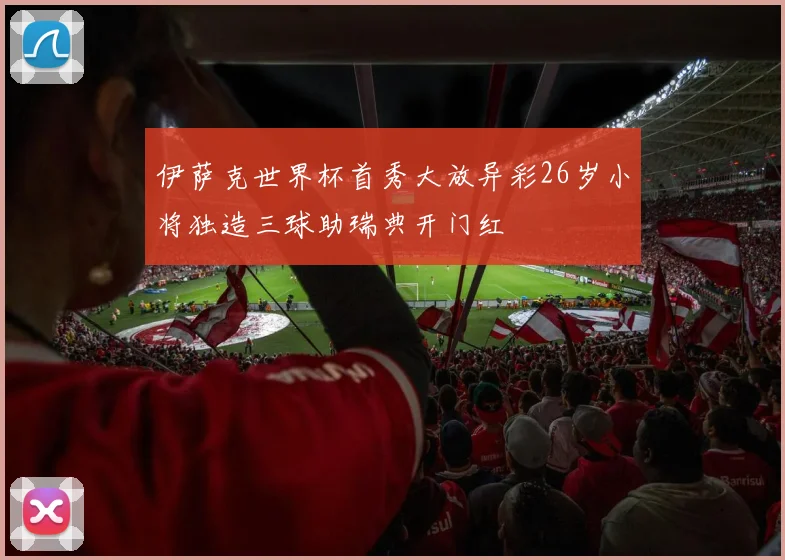 伊萨克世界杯首秀大放异彩26岁小将独造三球助瑞典开门红