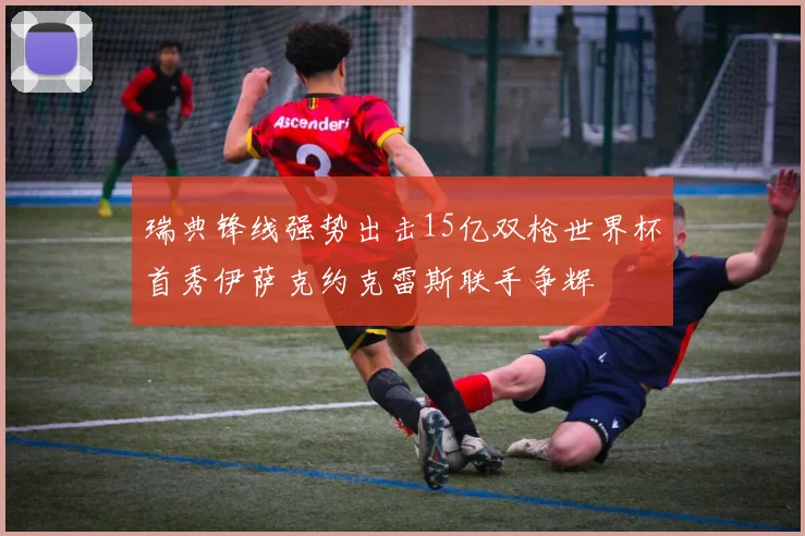 瑞典锋线强势出击15亿双枪世界杯首秀伊萨克约克雷斯联手争辉