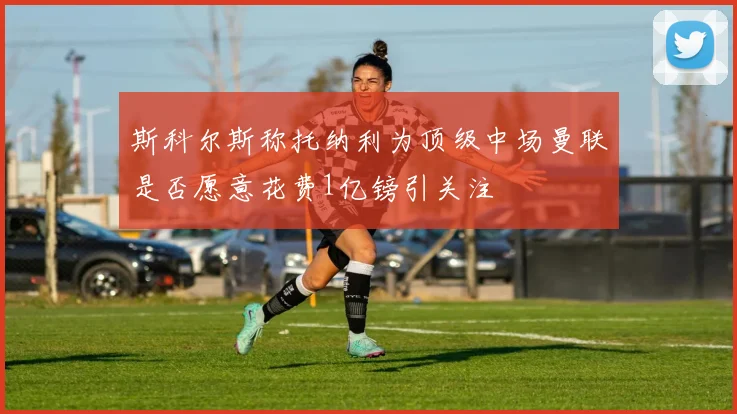 斯科尔斯称托纳利为顶级中场曼联是否愿意花费1亿镑引关注