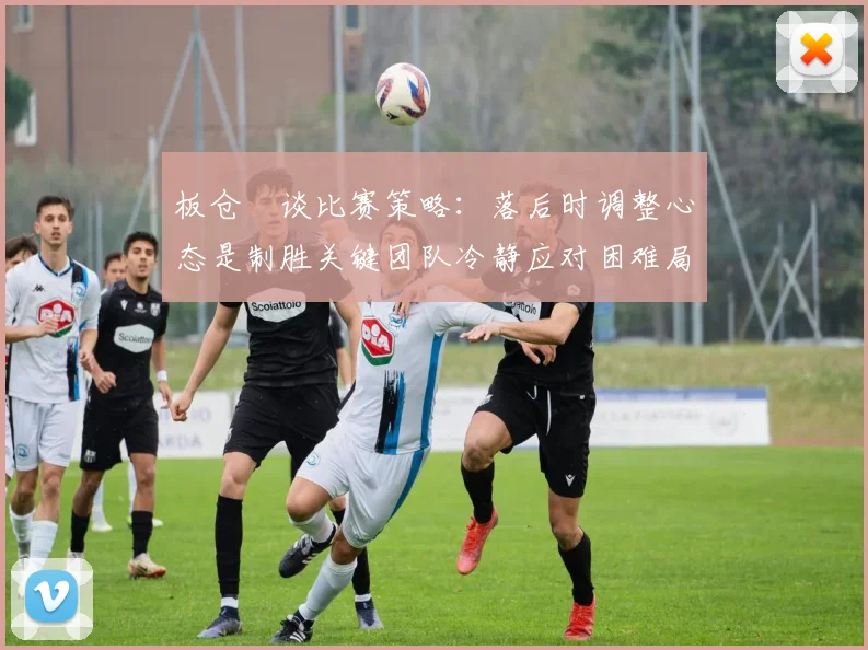 板仓滉谈比赛策略：落后时调整心态是制胜关键团队冷静应对困难局面