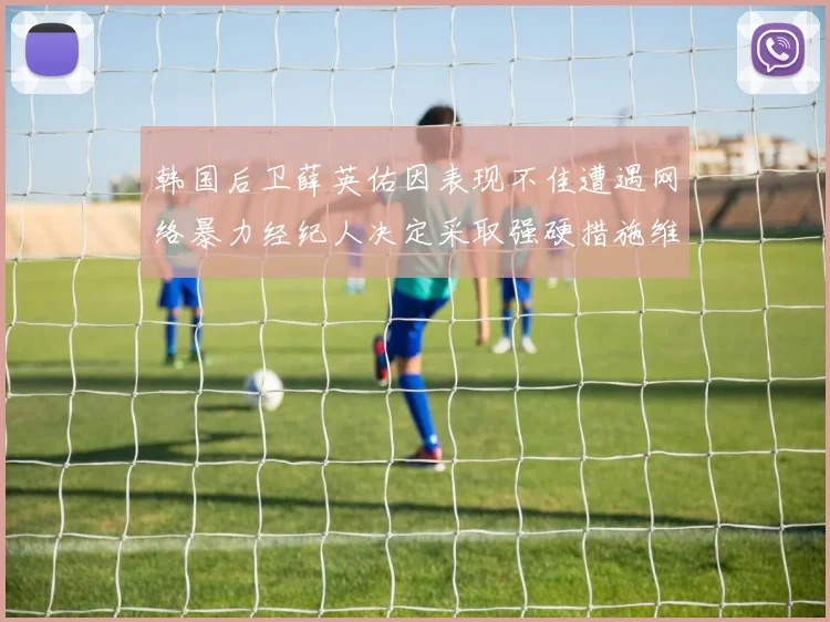 韩国后卫薛英佑因表现不佳遭遇网络暴力经纪人决定采取强硬措施维护权益