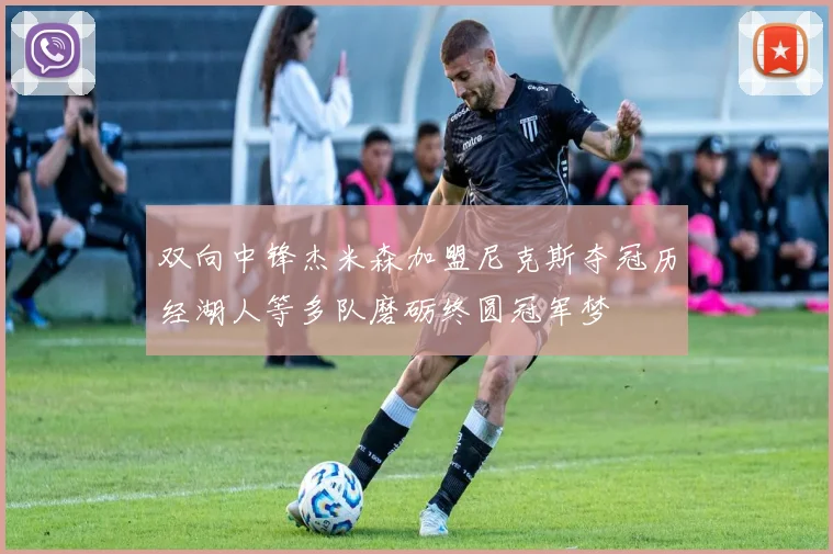 双向中锋杰米森加盟尼克斯夺冠历经湖人等多队磨砺终圆冠军梦