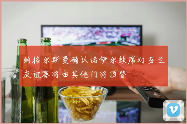 纳格尔斯曼确认诺伊尔缺席对芬兰友谊赛将由其他门将顶替