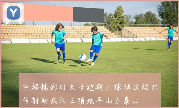 中超精彩对决卡迪斯三球助攻绍尔传射助武汉三镇绝平山东泰山