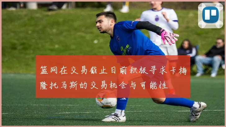 篮网在交易截止日前积极寻求卡梅隆托马斯的交易机会与可能性