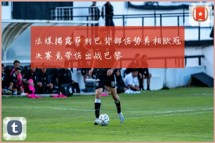 法媒揭露萨利巴背部伤势真相欧冠决赛竟带伤出战巴黎