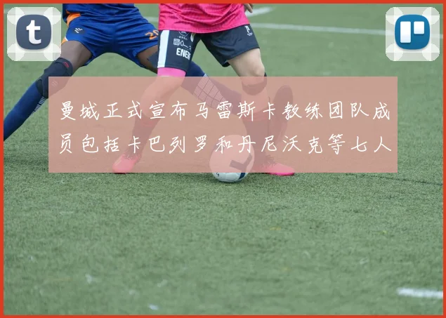 曼城正式宣布马雷斯卡教练团队成员包括卡巴列罗和丹尼沃克等七人加入