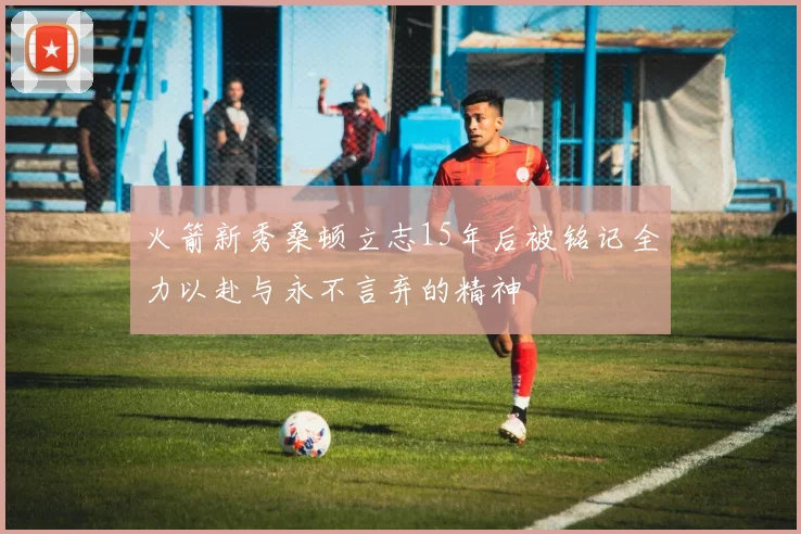 火箭新秀桑顿立志15年后被铭记全力以赴与永不言弃的精神