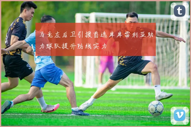 马竞左后卫引援首选库库雷利亚助力球队提升防线实力