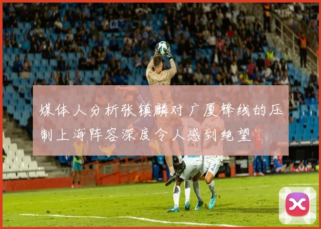 媒体人分析张镇麟对广厦锋线的压制上海阵容深度令人感到绝望